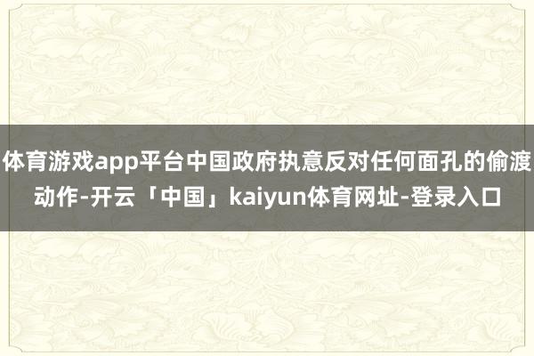 体育游戏app平台中国政府执意反对任何面孔的偷渡动作-开云「中国」kaiyun体育网址-登录入口