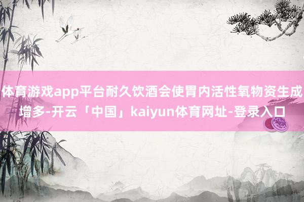 体育游戏app平台耐久饮酒会使胃内活性氧物资生成增多-开云「中国」kaiyun体育网址-登录入口