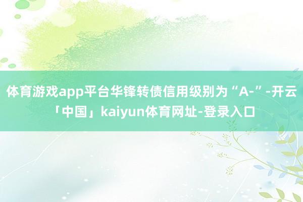 体育游戏app平台华锋转债信用级别为“A-”-开云「中国」kaiyun体育网址-登录入口