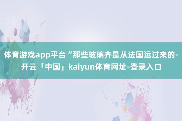 体育游戏app平台“那些玻璃齐是从法国运过来的-开云「中国」kaiyun体育网址-登录入口