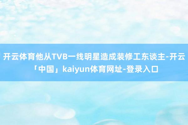 开云体育他从TVB一线明星造成装修工东谈主-开云「中国」kaiyun体育网址-登录入口