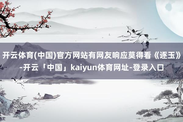 开云体育(中国)官方网站有网友响应莫得看《逐玉》-开云「中国」kaiyun体育网址-登录入口