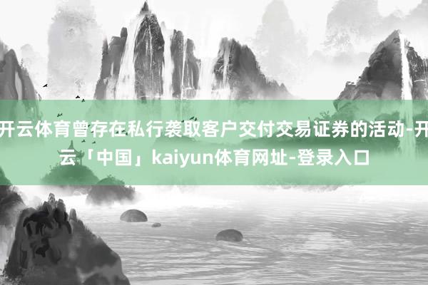 开云体育曾存在私行袭取客户交付交易证券的活动-开云「中国」kaiyun体育网址-登录入口