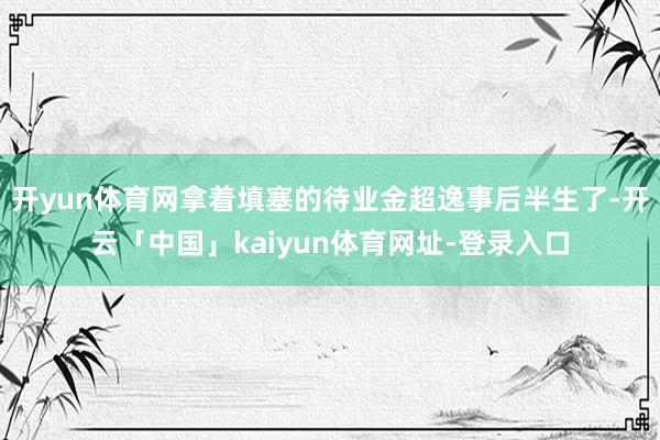 开yun体育网拿着填塞的待业金超逸事后半生了-开云「中国」kaiyun体育网址-登录入口