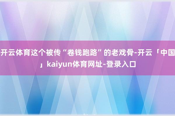 开云体育这个被传“卷钱跑路”的老戏骨-开云「中国」kaiyun体育网址-登录入口