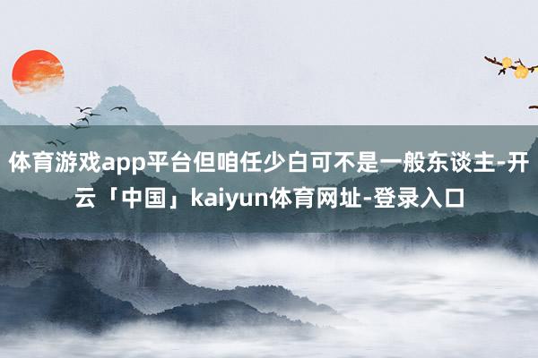 体育游戏app平台但咱任少白可不是一般东谈主-开云「中国」kaiyun体育网址-登录入口