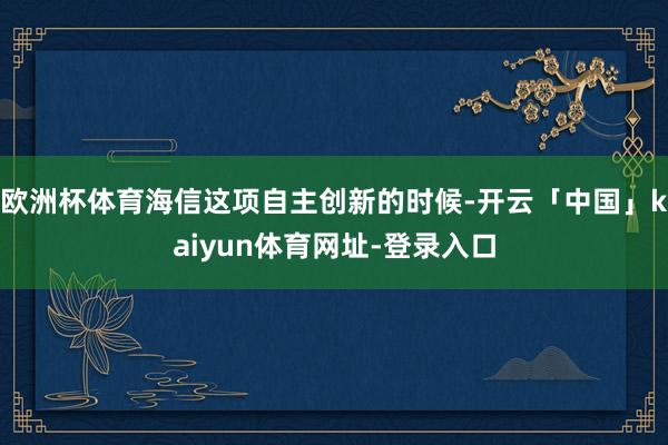欧洲杯体育海信这项自主创新的时候-开云「中国」kaiyun体育网址-登录入口