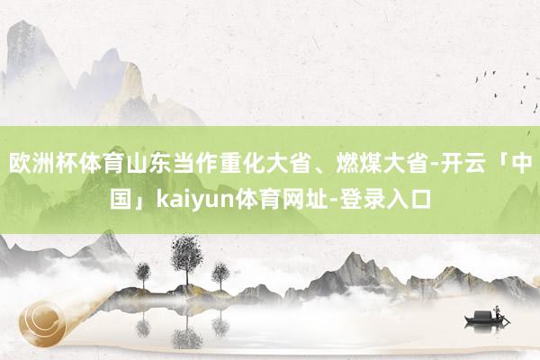 欧洲杯体育　　山东当作重化大省、燃煤大省-开云「中国」kaiyun体育网址-登录入口