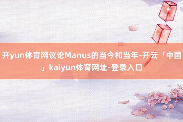 开yun体育网议论Manus的当今和当年-开云「中国」kaiyun体育网址-登录入口