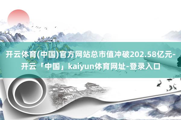 开云体育(中国)官方网站总市值冲破202.58亿元-开云「中国」kaiyun体育网址-登录入口