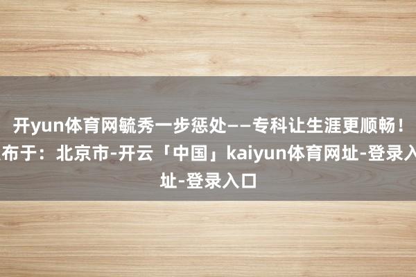 开yun体育网毓秀一步惩处——专科让生涯更顺畅！ 发布于：北京市-开云「中国」kaiyun体育网址-登录入口