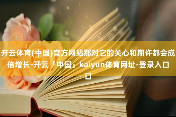 开云体育(中国)官方网站那对它的关心和期许都会成倍增长-开云「中国」kaiyun体育网址-登录入口
