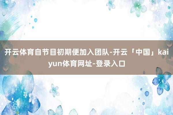 开云体育自节目初期便加入团队-开云「中国」kaiyun体育网址-登录入口