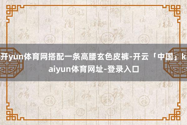开yun体育网搭配一条高腰玄色皮裤-开云「中国」kaiyun体育网址-登录入口