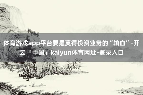 体育游戏app平台要是莫得投资业务的“输血”-开云「中国」kaiyun体育网址-登录入口