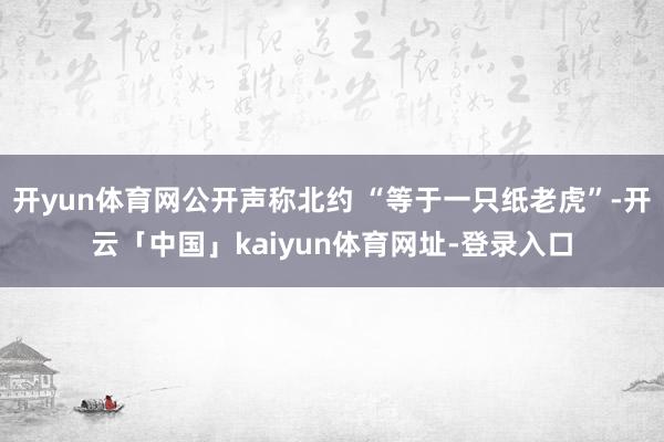 开yun体育网公开声称北约 “等于一只纸老虎”-开云「中国」kaiyun体育网址-登录入口