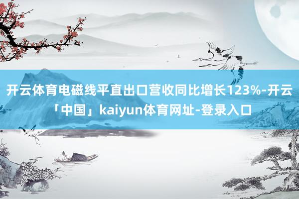 开云体育电磁线平直出口营收同比增长123%-开云「中国」kaiyun体育网址-登录入口