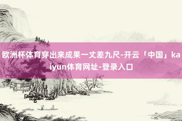 欧洲杯体育穿出来成果一丈差九尺-开云「中国」kaiyun体育网址-登录入口