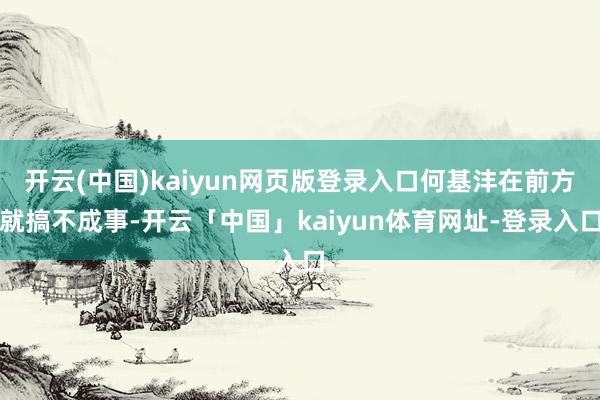 开云(中国)kaiyun网页版登录入口何基沣在前方就搞不成事-开云「中国」kaiyun体育网址-登录入口