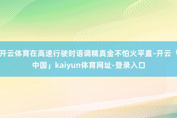 开云体育在高速行驶时语调精真金不怕火平直-开云「中国」kaiyun体育网址-登录入口