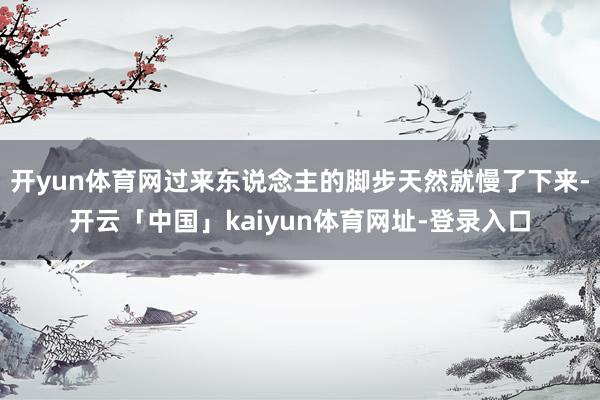 开yun体育网过来东说念主的脚步天然就慢了下来-开云「中国」kaiyun体育网址-登录入口