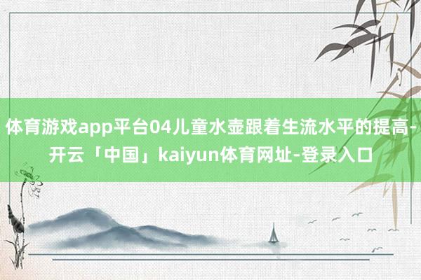 体育游戏app平台04儿童水壶跟着生流水平的提高-开云「中国」kaiyun体育网址-登录入口