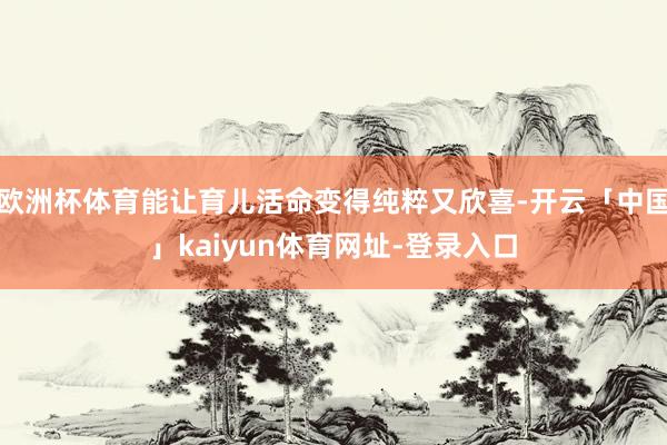欧洲杯体育能让育儿活命变得纯粹又欣喜-开云「中国」kaiyun体育网址-登录入口