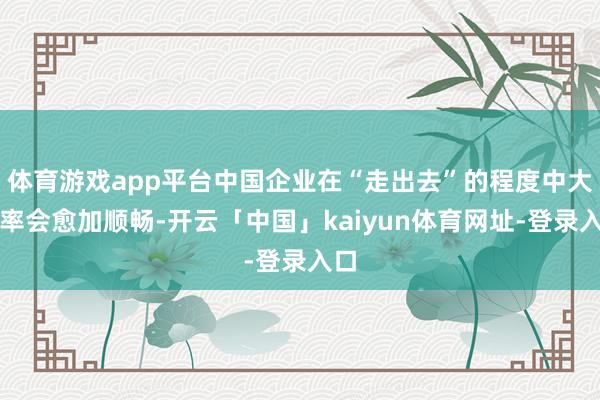 体育游戏app平台中国企业在“走出去”的程度中大略率会愈加顺畅-开云「中国」kaiyun体育网址-登录入口