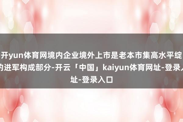 开yun体育网境内企业境外上市是老本市集高水平绽开的进军构成部分-开云「中国」kaiyun体育网址-登录入口