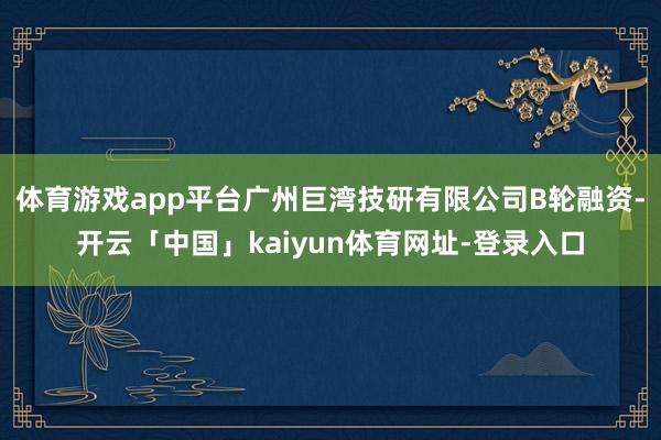 体育游戏app平台广州巨湾技研有限公司B轮融资-开云「中国」kaiyun体育网址-登录入口