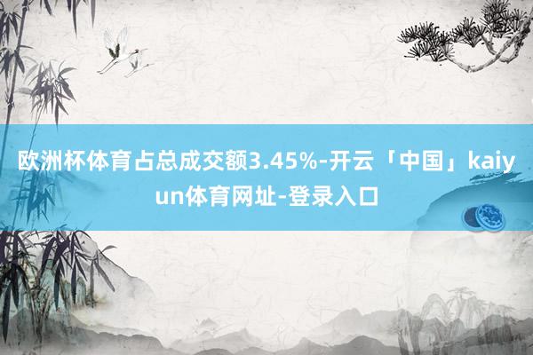 欧洲杯体育占总成交额3.45%-开云「中国」kaiyun体育网址-登录入口