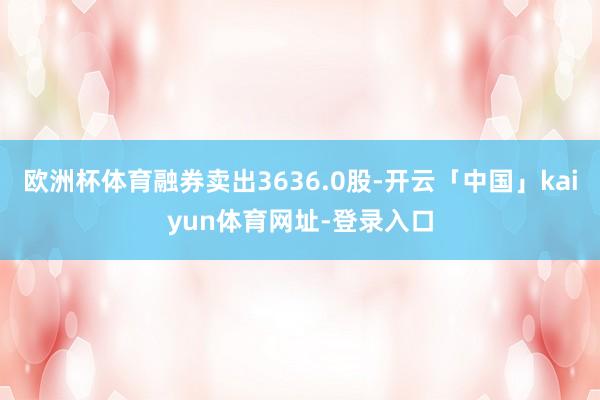 欧洲杯体育融券卖出3636.0股-开云「中国」kaiyun体育网址-登录入口