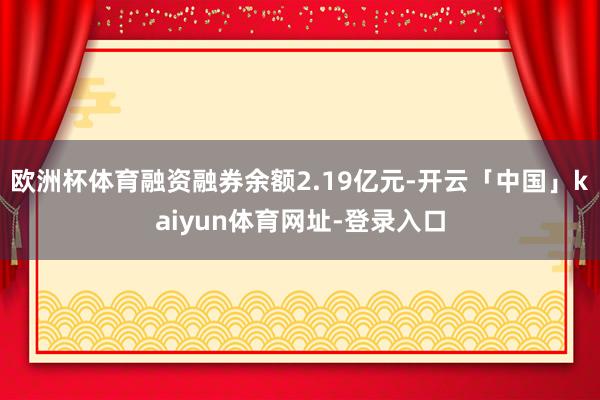 欧洲杯体育融资融券余额2.19亿元-开云「中国」kaiyun体育网址-登录入口