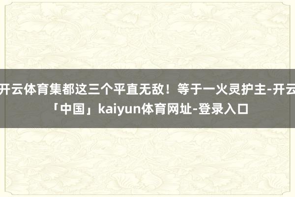 开云体育集都这三个平直无敌！等于一火灵护主-开云「中国」kaiyun体育网址-登录入口