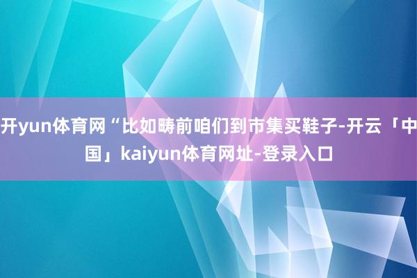 开yun体育网“比如畴前咱们到市集买鞋子-开云「中国」kaiyun体育网址-登录入口