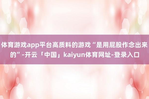 体育游戏app平台高质料的游戏“是用屁股作念出来的”-开云「中国」kaiyun体育网址-登录入口