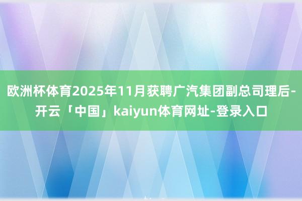 欧洲杯体育2025年11月获聘广汽集团副总司理后-开云「中国」kaiyun体育网址-登录入口