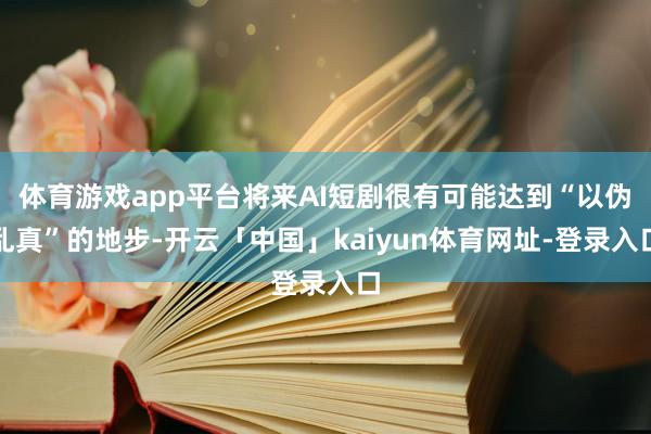 体育游戏app平台将来AI短剧很有可能达到“以伪乱真”的地步-开云「中国」kaiyun体育网址-登录入口