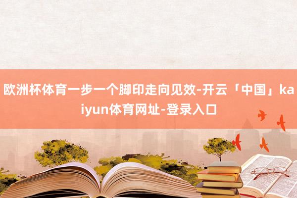 欧洲杯体育一步一个脚印走向见效-开云「中国」kaiyun体育网址-登录入口