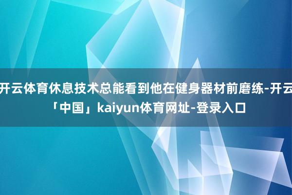开云体育休息技术总能看到他在健身器材前磨练-开云「中国」kaiyun体育网址-登录入口