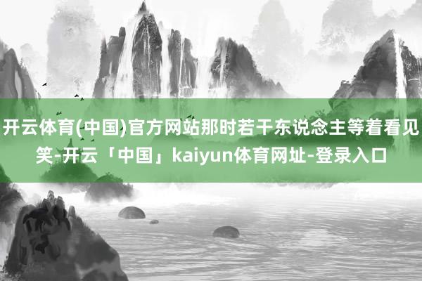 开云体育(中国)官方网站那时若干东说念主等着看见笑-开云「中国」kaiyun体育网址-登录入口