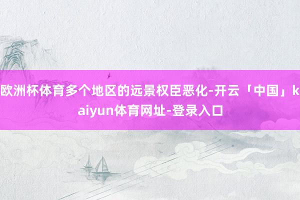 欧洲杯体育多个地区的远景权臣恶化-开云「中国」kaiyun体育网址-登录入口