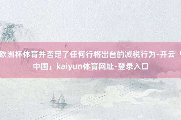 欧洲杯体育并否定了任何行将出台的减税行为-开云「中国」kaiyun体育网址-登录入口