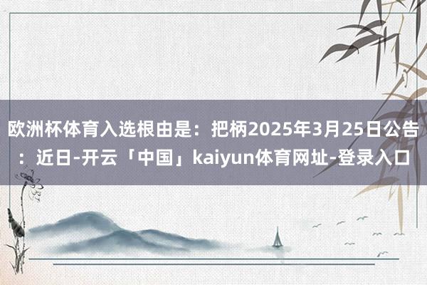 欧洲杯体育入选根由是：把柄2025年3月25日公告：近日-开云「中国」kaiyun体育网址-登录入口
