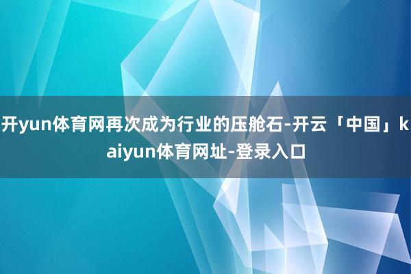 开yun体育网再次成为行业的压舱石-开云「中国」kaiyun体育网址-登录入口