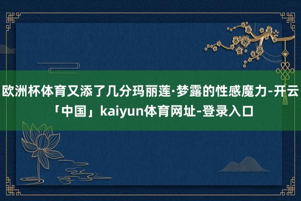 欧洲杯体育又添了几分玛丽莲·梦露的性感魔力-开云「中国」kaiyun体育网址-登录入口