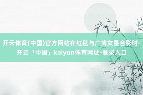开云体育(中国)官方网站在红毯与广博女星合影时-开云「中国」kaiyun体育网址-登录入口
