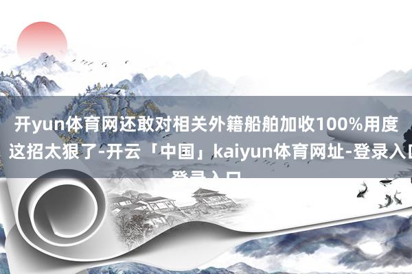 开yun体育网还敢对相关外籍船舶加收100%用度！这招太狠了-开云「中国」kaiyun体育网址-登录入口