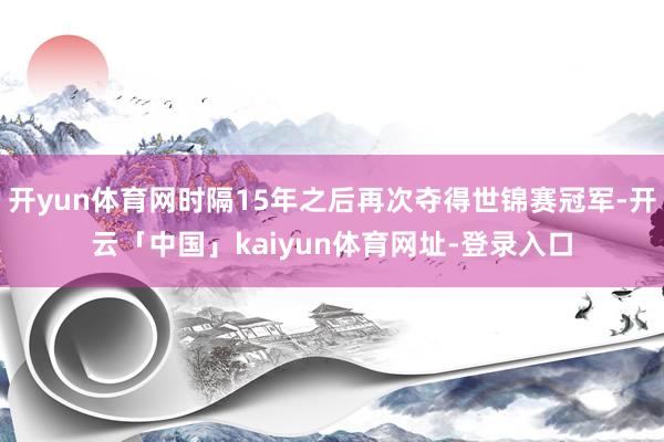开yun体育网时隔15年之后再次夺得世锦赛冠军-开云「中国」kaiyun体育网址-登录入口
