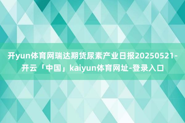 开yun体育网瑞达期货尿素产业日报20250521-开云「中国」kaiyun体育网址-登录入口